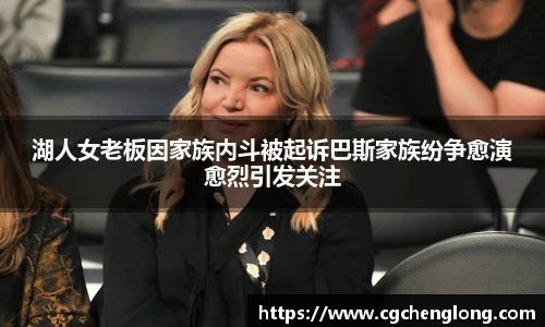 湖人女老板因家族内斗被起诉巴斯家族纷争愈演愈烈引发关注